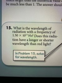 value
be much less than 1. The answer shoule
15. What is the wavelength of
radiation with a frequency of
1.50 X 10 Hz? Does this radia-
tion have a longer or shorter
wavelength than red light?
In Problem 15, solve
for wavelength.
