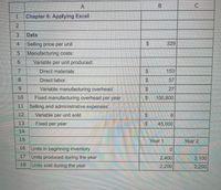 A.
1
Chapter 6: Applying Excel
Data
Selling price per unit
329
5.
Manufacturing costs:
Variable per unit produced:
7.
Direct materials
%24
153
8.
Direct labor.
$4
57
9.
Variable manufacturing overhead
27
10
Fixed manufacturing overhead per year
%24
100,800
11 Selling and administrative expenses:
12
Variable per unit sold
8
13
Fixed per year
$45,000
14
15
Year 1
Year 2
16 Units in beginning inventory
17 Units produced during the year
2,400
2,100
18 Units sold during the year
2,200
2,200
%24
%24
%24
%24
%24
2.
3.
4.
6.
