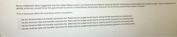 Some politicians have suggested that the United States enact a constitutional amendment requiring that the Federal government balance its budget annually. Such an amendment, f
strictly enforced, would force the government to enact a contractionary fiscal policy whenever the economy experienced a severe recession.
This is because when the economy enters a recession,
0000
net tax revenue falls and transfer payments rise. Balancing the budget would require raising transfer payments and raising taxes.
net tax revenue rises and transfer payments fall. Balancing the budget would require raising transfer payments and lowering taxes.
net tax revenue falls and transfer payments rise. Balancing the budget would require lowering transfer payments and raising taxes
net tax revenue rises and transfer payments fall. Balancing the budget would require lowering transfer payments and lowering taxes