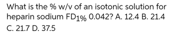 What is the % w/v of an isotonic solution for
heparin sodium FD1% 0.042? A. 12.4 B. 21.4
C. 21.7 D. 37.5