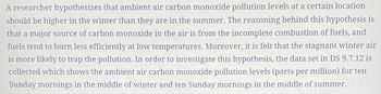 A researcher hypothesizes that ambient air carbon monoxide pollution levels at a certain location
should be higher in the winter than they are in the summer. The reasoning behind this hypothesis is
that a major source of carbon monoxide in the air is from the incomplete combustion of fuels, and
fuels tend to burn less efficiently at low temperatures. Moreover, it is felt that the stagnant winter air
is more likely to trap the pollution. In order to investigate this hypothesis, the data set in DS 9.7.12 is
collected which shows the ambient air carbon monoxide pollution levels (parts per million) for ten
Sunday mornings in the middle of winter and ten Sunday mornings in the middle of summer.