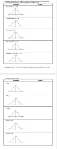 A. Directions: Illustrate using the normal curve then find the probability for each statement given
certain condiricns and give its probability notation. Rox the final answer
Illustration
Solution
1. Greater than z=-139
2. Not more than z-2.48
3. At most z= (0.88
4. To the right of z= 1.05
5. Between z 0.68 and z 131
R. Directions: Find the z- score that corresponds to the following percentiles. Illustrate first before
solving. Box the final answer
Illustration
Solution
1. Pa2
2. Pas30
3. Pensa
4. Upper 38%
5. Lower 55%
