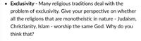 Exclusivity - Many religious traditions deal with the
problem of exclusivity. Give your perspective on whether
all the religions that are monotheistic in nature - Judaism,
Christianity, Islam - worship the same God. Why do you
think that?
