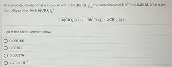 In a saturated solution that is in contact with solid Rb (ClO4)2, the concentration of Rb2+ is 0.0361 M. What is the
solubility product for Rb(ClO4)2?
Select the correct answer below:
0.000188
0.00261
0.000376
4.70 x 10
-5
Rb(ClO4)2(s) Rb² + (aq) + 2 ClO4 (aq)