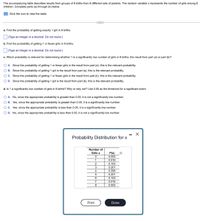 The accompanying table describes results from groups of 8 births from 8 different sets of parents. The random variable x represents the number of girls among 8
children. Complete parts (a) through (d) below.
E Click the icon to view the table.
a. Find the probability of getting exactly 1 girl in 8 births.
(Type an integer or a decimal. Do not round.)
b. Find the probability of getting 1 or fewer girls in 8 births.
(Type an integer or a decimal. Do not round.)
c. Which probability is relevant for determining whether 1 is a significantly low number of girls in 8 births: the result from part (a) or part (b)?
O A. Since the probability of getting 1 or fewer girls is the result from part (a), this is the relevant probability.
O B. Since the probability of getting 1 girl is the result from part (a), this is the relevant probability.
OC. Since the probability of getting 1 or fewer girls is the result from part (b), this is the relevant probability.
O D. Since the probability of getting 1 girl is the result from part (b), this is the relevant probability.
d. Is 1 a significantly low number of girls in 8 births? Why or why not? Use 0.05 as the threshold for a significant event.
O A. No, since the appropriate probability is greater than 0.05, it is not a significantly low number.
O B. Yes, since the appropriate probability is greater than 0.05, it is a significantly low number.
O C. Yes, since the appropriate probability is less than 0.05, it is a significantly low number.
O D. No, since the appropriate probability is less than 0.05, it is not a significantly low number.
- X
Probability Distribution for x
Number of
Girls x
P(x)
0.002
1
0.016
2
0.103
3
0.201
4
0.356
0.201
0.103
7
0.016
8.
0.002
Print
Done
