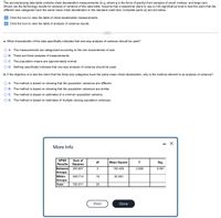 The accompanying data table contains chest deceleration measurements (in g, where g is the force of gravity) from samples of small, midsize, and large cars.
Shown are the technology results for analysis of variance of this data table. Assume that a researcher plans to use a 0.05 significance level to test the claim that the
different size categories have the same mean chest deceleration in the standard crash test. Complete parts (a) and (b) below.
E Click the icon to view the table of chest deceleration measurements
E Click the icon to view the table of analysis of variance results.
a. What characteristic of the data specifically indicates that one-way analysis of variance should be used?
O A. The measurements are categorized according to the one characteristic of size.
O B. There are three samples of measurements.
O c. The population means are approximately normal.
O D. Nothing specifically indicates that one-way analysis of variance should be used.
b. If the objective is to test the claim that the three size categories have the same mean chest deceleration, why is the method referred to as analysis of variance?
O A. The method is based on showing that the population variances are different.
B. The method is based on showing that the population variances are similar.
C. The method is based on estimates of a common population variance.
D. The method is based on estimates of multiple varying population variances.
More Info
SPSS
Sum of
df
Mean Square
F
Sig.
Results
Squares
Between
Groups
Within
Groups
Total
200.857
2
100.429
3.288
0.061
549.714
18
30.540
750.571
20
Print
Done
