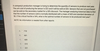 A company's production manager is trying to determine the quantity of sensors to produce next year.
The unit cost of producing the sensor is $22 and it will be sold at $34. Sensors that are not purchased
can be sold on the secondary market for a 30% discount. The manager analyzing historical data to find
that the number of sensors sold is normally distributed with a mean of 600 and standard deviation of
90. If the critical fractile is 54%, what is the optimal number of sensors to be produced next year?
NOTE: No information is needed from other reports.
A. 710
B.
C. 609
D.
601
E.
610
621