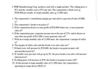 I PDB Manufacturing Corp. produces and sells a single product. The selling price is
P25 and the variable costs is P15 per unit. The corporation's fixed costs is
P100,000 per month. Average monthly sales is 11.000 units.
1. The corporation's contribution margin per unit and as a percent of sales (CMR)
is?
2. The corporation's break-even point is?
3. If the corporation desires to eam profit of P20,000 before tax, it must generate
sales of?
4. If the corporation pays corporate income tax at the rate of 25%, and it desires to
eam after-tax profit of P21,000, it must generate sales of?
5. With an average monthly sale of 11,000 units, the corporation's margin of safety
is?
6. The margin of safety ratio and the break-even sales ratio are?
7. If fixed costs will increase by P20,000, the break even point in units will
increase(decrease) by?
8. If variable costs per unit will go up by P5, the peso break-even sales will increase
(decrease) to?
9. If selling price will increase to P30, the break-even point in units will?
10. At the present average monthly sales of 11.000 units, the corporation's
operating leverage factor (OLF) is?
