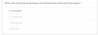 Which cells of the body would produce the antibodies that would attack SLE antigens?
Macrophages
O T-lymphocytes
B-lymphocytes
Mast cells
