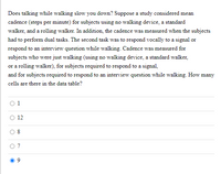 Does talking while walking slow you down? Suppose a study considered mean
cadence (steps per minute) for subjects using no walking device, a standard
walker, and a rolling walker. In addition, the cadence was measured when the subjects
had to perform dual tasks. The second task was to respond vocally to a signal or
respond to an interview question while walking. Cadence was measured for
subjects who were just walking (using no walking device, a standard walker,
or a rolling walker), for subjects required to respond to a signal,
and for subjects required to respond to an interview question while walking. How many
cells are there in the data table?
1
12
8
O 7
