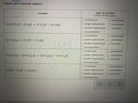 Classify each chemical reaction:
type of reaction
(check all that apply)
reaction
combination
Oprecipitation
CH,OCH;(1) + 30,(s) → 2C0, (g) + 3H,0(g)
single replacement
O combustion
double replacement
acid-base
decomposition
combination
precipitation
H,Co, (ag) → H,0(1) + co,(g)
O single replacement
Odouble replacement
combustion
Oacid-base
O decomposition
combination
precipitation
Cuso, (ag) + ZnCr0,(aq) → ZnS 0,(aq) + CuCro,(s)
O single replacement
O double replacement
O combustion
O acid-base
decomposition
combination
O precipitation
O combustion
2K (s) + Br, (1) 2KB (s)
O single replacement
double replacement
acid-base
decomposition
