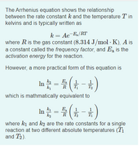 The Arrhenius equation shows the relationship
between the rate constant k and the temperature T in
kelvins and is typically written as
k= Ae-E/RT
where R is the gas constant (8.314 J/mol · K), A is
a constant called the frequency factor, and Ea is the
activation energy for the reaction.
However, a more practical form of this equation is
In - (A )
E
R
T,
which is mathmatically equivalent to
In =
k
ka
E,
T
where ki and k2 are the rate constants for a single
reaction at two different absolute temperatures (T1
and T2).
