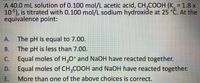 A 40.0 mL solution of 0.100 mol/L acetic acid, CH,COOH (K, = 1.8 x
105), is titrated with 0.100 mol/L sodium hydroxide at 25 °Č. At the
equivalence point:
А.
The pH is equal to 7.00.
В.
The pH is less than 7.00.
С.
Equal moles of H,0* and NaOH have reacted together.
D.
Equal moles of CH,COOH and NaOH have reacted together.
E.
More than one of the above choices is correct.
