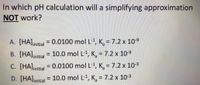 In which pH calculation will a simplifying approximation
NOT work?
A. [HA]initial = 0.0100 mol L-1, K, = 7.2 x 10-9
B. [HA]initial = 10.0 mol L-1, K, = 7.2 x 10-9
%3D
C. [HA]initial = 0.0100 mol L-1, K, = 7.2 x 10-3
%3D
D. [HA]initial = 10.0 mol L-1, K, = 7.2 x 10-3
%3D
