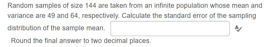 Random samples of size 144 are taken from an infinite population whose mean and
variance are 49 and 64, respectively. Calculate the standard error of the sampling
distribution of the sample mean.
Round the final answer to two decimal places.
