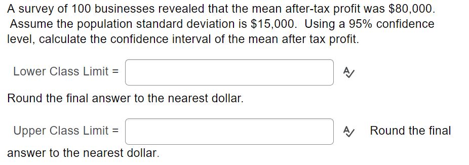 A survey of 100 businesses revealed that the mean after-tax profit was $80,000.
Assume the population standard deviation is $15,000. Using a 95% confidence
level, calculate the confidence interval of the mean after tax profit.
Lower Class Limit =
Round the final answer to the nearest dollar.
Upper Class Limit =
Round the final
answer to the nearest dollar.
