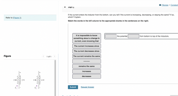 Refer to (Figure 1).
Figure
2H
2 V
elle+
1H,
< 1 of 1 >
Part C
If the current enters the inductor from the bottom, can you tell if the current is increasing, decreasing, or staying the same? If so,
which? Explain.
Match the words in the left column to the appropriate blanks in the sentences on the right.
It is impossible to know
something about a change in
current, even knowing that
The current increases since
The current decreases since
The current remains the same
Submit
remains the same
increases
decreases
Request Answer
Review | Constant
the potential
from bottom to top of the inductors.