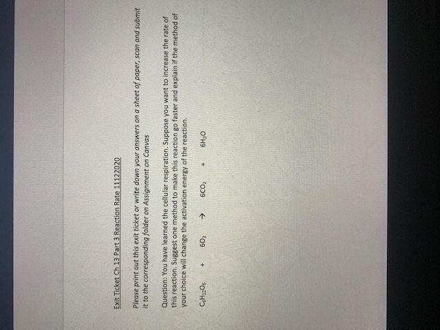 **Exit Ticket Ch 13 Part 3 Reaction Rate 11122020**

*Instructions:*
Please print out this exit ticket or write down your answers on a sheet of paper, scan and submit it to the corresponding folder on Assignment on Canvas.

*Question:*
You have learned about cellular respiration. Suppose you want to increase the rate of this reaction. Suggest one method to make this reaction go faster and explain if the method of your choice will change the activation energy of the reaction.

\[ \text{C}_6\text{H}_{12}\text{O}_6 + 6\text{O}_2 \rightarrow 6\text{CO}_2 + 6\text{H}_2\text{O} \]