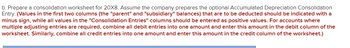 b. Prepare a consolidation worksheet for 20X8. Assume the company prepares the optional Accumulated Depreciation Consolidation
Entry. (Values in the first two columns (the "parent" and "subsidiary" balances) that are to be deducted should be indicated with a
minus sign, while all values in the "Consolidation Entries" columns should be entered as positive values. For accounts where
multiple adjusting entries are required, combine all debit entries into one amount and enter this amount in the debit column of the
worksheet. Similarly, combine all credit entries into one amount and enter this amount in the credit column of the worksheet.)