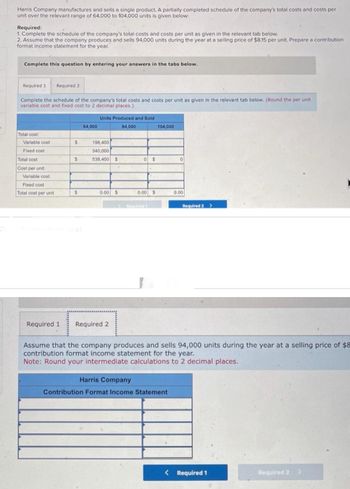 Harris Company manufactures and sells a single product. A partially completed schedule of the company's total costs and costs per
unit over the relevant range of 64,000 to 104,000 units is given below:
Required:
1. Complete the schedule of the company's total costs and costs per unit as given in the relevant tab below.
2. Assume that the company produces and sells 94,000 units during the year at a selling price of $8.15 per unit. Prepare a contribution
format income statement for the year.
Complete this question by entering your answers in the tabs below.
Required 1 Required 2
Complete the schedule of the company's total costs and costs per unit as given in the relevant tab below. (Round the per unit
variable cost and fixed cost to 2 decimal places.)
Total cost
Variable cost
Fixed cost
Total cost
Cost per unit:
Variable cost
Fixed cost
Total cost per unit
Required 1
$
$
$
64,000
Units Produced and Sold
84,000
198,400
340,000
538,400 $
0.00 $
Required 2
0$
6
0.00 $
104,000
0
Harris Company
Contribution Format Income Statement
0.00
Required 2 >
Assume that the company produces and sells 94,000 units during the year at a selling price of $8
contribution format income statement for the year.
Note: Round your intermediate calculations to 2 decimal places.
< Required 1
Required 2 >