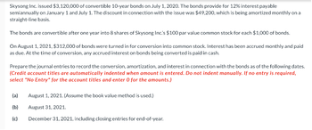 Skysong Inc. issued $3,120,000 of convertible 10-year bonds on July 1, 2020. The bonds provide for 12% interest payable
semiannually on January 1 and July 1. The discount in connection with the issue was $49,200, which is being amortized monthly on a
straight-line basis.
The bonds are convertible after one year into 8 shares of Skysong Inc.'s $100 par value common stock for each $1,000 of bonds.
On August 1, 2021, $312,000 of bonds were turned in for conversion into common stock. Interest has been accrued monthly and paid
as due. At the time of conversion, any accrued interest on bonds being converted is paid in cash.
Prepare the journal entries to record the conversion, amortization, and interest in connection with the bonds as of the following dates.
(Credit account titles are automatically indented when amount is entered. Do not indent manually. If no entry is required,
select "No Entry" for the account titles and enter O for the amounts.)
(a) August 1, 2021. (Assume the book value method is used.)
(b)
August 31, 2021.
(c)
December 31, 2021, including closing entries for end-of-year.