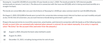 Skysong Inc. issued $3,120,000 of convertible 10-year bonds on July 1, 2020. The bonds provide for 12% interest payable
semiannually on January 1 and July 1. The discount in connection with the issue was $49,200, which is being amortized monthly on a
straight-line basis.
The bonds are convertible after one year into 8 shares of Skysong Inc.'s $100 par value common stock for each $1,000 of bonds.
On August 1, 2021, $312,000 of bonds were turned in for conversion into common stock. Interest has been accrued monthly and paid
as due. At the time of conversion, any accrued interest on bonds being converted is paid in cash.
Prepare the journal entries to record the conversion, amortization, and interest in connection with the bonds as of the following dates.
(Credit account titles are automatically indented when amount is entered. Do not indent manually. If no entry is required,
select "No Entry" for the account titles and enter O for the amounts.)
(a) August 1, 2021. (Assume the book value method is used.)
(b)
August 31, 2021.
(c)
December 31, 2021, including closing entries for end-of-year.