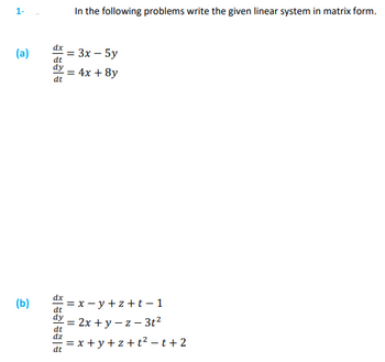 **Problem Set: Writing Linear Systems in Matrix Form**

**Instructions:**

In the following problems, write the given linear system in matrix form.

---

**Problem 1:**

(a)  
\[
\frac{dx}{dt} = 3x - 5y \\
\frac{dy}{dt} = 4x + 8y
\]

(b)  
\[
\frac{dx}{dt} = x - y + z + t - 1 \\
\frac{dy}{dt} = 2x + y - z - 3t^2 \\
\frac{dz}{dt} = x + y + z + t^2 - t + 2
\]

---

**Guidance:**
- Identify the coefficients of each variable in the linear equations.
- Write the system in the form of \(\frac{d\mathbf{x}}{dt} = A\mathbf{x} + \mathbf{b}\), where \(A\) is the matrix of coefficients, \(\mathbf{x}\) is the vector of variables, and \(\mathbf{b}\) is the vector representing constant terms (if any).