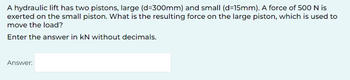 A hydraulic lift has two pistons, large (d=300mm) and small (d=15mm). A force of 500 N is
exerted on the small piston. What is the resulting force on the large piston, which is used to
move the load?
Enter the answer in KN without decimals.
Answer: