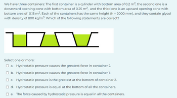 We have three containers: The first container is a cylinder with bottom area of 0.2 m², the second one is a
downward opening cone with bottom area of 0.25 m², and the third one is an upward opening cone with
bottom area of 0.15 m². Each of the containers has the same height (h= 2000 mm), and they contain glycol
with density of 800 kg/m³. Which of the following statements are correct?
7
I
Select one or more:
□a. Hydrostatic pressure causes the greatest force in container 2.
Ob. Hydrostatic pressure causes the greatest force in container 1.
c. Hydrostatic pressure is the greatest at the bottom of container 2.
Od. Hydrostatic pressure is equal at the bottom of all the containers.
e. The force caused by hydrostatic pressure is equal in all the containers.