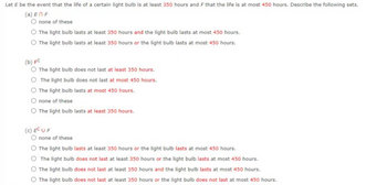 Let E be the event that the life of a certain light bulb is at least 350 hours and F that the life is at most 450 hours. Describe the following sets.
(a) EN F
O none of these
O The light bulb lasts at least 350 hours and the light bulb lasts at most 450 hours.
O The light bulb lasts at least 350 hours or the light bulb lasts at most 450 hours.
(b) FC
O The light bulb does not last at least 350 hours.
O The light bulb does not last at most 450 hours.
O The light bulb lasts at most 450 hours.
O none of these
O The light bulb lasts at least 350 hours.
(C) EC UF
O none of these
O The light bulb lasts at least 350 hours or the light bulb lasts at most 450 hours.
O The light bulb does not last at least 350 hours or the light bulb lasts at most 450 hours.
O The light bulb does not last at least 350 hours and the light bulb lasts at most 450 hours.
O The light bulb does not last at least 350 hours or the light bulb does not last at most 450 hours.