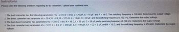 Instructions
Please solve the following problems regarding dc-dc converters. Upload your solutions here.
1. The buck converter has the following parameters: Vs = 24 V, D = 0.65, L= 25 µH, C = 15 µF, and R = 10 Q. The switching frequency is 100 kHz. Determine the output voltage.
2. The boost converter has parameter Vs = 20 V, D = 0.6, R = 12.5 Q, L= 10 uH, C = 40 µF, and the switching frequency is 200 kHz. Determine the output voltage.
3. The buck-boost converter has parameters Vs = 12 V, D = 0.6, R = 10 02, L= 10 µH, C = 20 µF, and a switching frequency of 200 kHz. Determine the output voltage.
4. The Cuk converter has parameters Vs = 12 V, D = 0.6, L1= 200 pH, L2 = 100 µH, C1
C2 = 2 µF, and R= 12 02, and the switching frequency is 250 kHz. Determine the output
voltage.