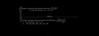 Produce a formal proof of the sequence shown below.
P→ (Q^R), (P^R) → ( S ← ~S) |- ~P
Page Break
Construct a formal proof for each of sequences (a) and (b) below.
a. ~P(QAR), S-R
S_P
b.
[P(QAR)] → [(Q → R) → (Q→P)]