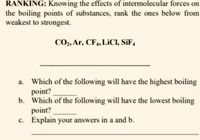 RANKING: Knowing the effects of intermolecular forces on
the boiling points of substances, rank the ones below from
weakest to strongest.
CO,, Ar, CF,, LICI, SiF,
Which of the following will have the highest boiling
point?
b. Which of the following will have the lowest boiling
point?
c. Explain your answers in a and b.
