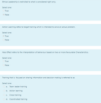 Ethical Leadership is restricted to what is considered right only.
Select one:
O True
O False
Action Learning refers to target training which is intended to solve an actual problem.
Select one:
O True
O False
Halo Effect refers to the interpretation of behaviour based on two or more favourable Characteristics.
Select one:
O True
O False
Training that is focused on sharing information and decision making is referred to as
Select one:
O a. Team leader training
O b. Action learning
O c.
Cross training
O d. Coordinated training
