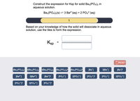 Construct the expression for Ksp for solid Ba3(P04)2 in
aqueous solution.
Вaз(РОa)2(s) — З Ва" (аq) + 2 РО,3 (aq)
1
Based on your knowledge of how the solid will dissociate in aqueous
solution, use the tiles to form the expression.
Ksp
CRESET
[Ba3(PO4)2] 2[Ba3(PO4)2 3[Ba3(PO4)2 [Ba3(PO4)2l [Ba3(PO4)21°
[Ba*]
3[Ba*]
[Ba*j
[Ba"]
3[Ba2*]
[PO,?]
2[PO,]
[PO,7?
[PO,]
2[PO,]
[PO4
3[PO,°]
[PO,]°
