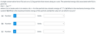 **Problem Statement:**

A single conservative force \( F(x) \) acts on a 3.2 kg particle that moves along an x-axis. The potential energy \( U(x) \) associated with \( F(x) \) is given by

\[ U(x) = -3xe^{-x/4} \]

where \( U \) is in Joules and \( x \) is in meters. At \( x = 4 \, \text{m} \), the particle has a kinetic energy of 7.7 J. 

**Questions:**

(a) What is the mechanical energy of the system?

(b) What is the maximum kinetic energy of the particle and

(c) the value of \( x \) at which it occurs?

**Answer Inputs:**

(a) [Input Box] [Units Dropdown]

(b) [Input Box] [Units Dropdown]

(c) [Input Box] [Units Dropdown]