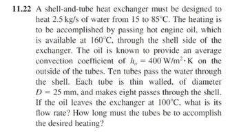 11.22 A shell-and-tube heat exchanger must be designed to
heat 2.5 kg/s of water from 15 to 85°C. The heating is
to be accomplished by passing hot engine oil, which
is available at 160°C, through the shell side of the
exchanger. The oil is known to provide an average
convection coefficient of h, = 400 W/m² K on the
outside of the tubes. Ten tubes pass the water through
the shell. Each tube is thin walled, of diameter
D = 25 mm, and makes eight passes through the shell.
If the oil leaves the exchanger at 100°C, what is its
flow rate? How long must the tubes be to accomplish
the desired heating?