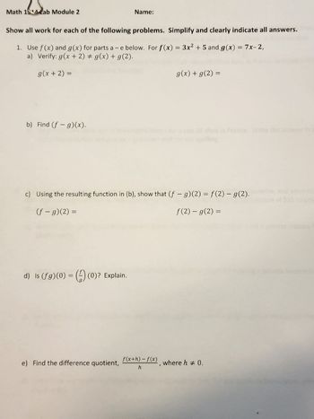 Math 114 ab Module 2
Show all work for each of the following problems. Simplify and clearly indicate all answers.
1. Use f(x) and g(x) for parts a -e below. For f(x) = 3x² + 5 and g(x) = 7x-2,
a) Verify: g(x + 2) ‡ g(x) + g(2).
g(x + 2) =
b) Find (f- g)(x).
Name:
d) Is (fg)(0) = (0)? Explain.
c) Using the resulting function in (b), show that (f - g)(2) = f(2) — g(2).
(f - g)(2) =
f(2) - g(2) =
e) Find the difference quotient,
g(x) + g(2) =
f(x+h)-f(x)
h
, where h = 0.