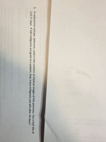 His case.
ewent
5. A radioactive isotope, Selenium, used in the creation of medical images of the pancreas, has a half-life of
119.77 days. If 100 milligrams are given to a patient, how many milligrams are left after 20 days?