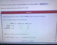 xL.
The volume of water needed to dissolve 0.0700 grams of lead sulfate is 183x10^-8
Assume no volume change upon addition of the solid.
Incorrect
STEP 1 Determine the number of moles of PBSO4(s) that can dissolve in ONE liter:
Let 's' = number of moles per liter that dissolve.
%3D
PBSO4 (s)
= Pb2+ (aq) + SO,²- (aq)
Initial
some
Change
+ S
Equilibrium
some
+ s
+ s
STEP 2 Set up the Ksp expression and solve for s:
Ksp =[Pb2+] [So,2] = (s)(s) = s? = 1.8×108 (from the table)
1.34x104 moles PbSO4
Previous.
Next
1/2
