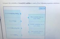 Compare the solubility of iron(III) sulfide in each of the following aqueous solutions:
Clear All
0.10 M Fe(CH3C00)3
More soluble than in
pure water.
0.10 M K2S
Similar solubility as in
pure water.
0.10 M NH4CH3COO
Less soluble than in
pure water.
0.10 M KNO3
