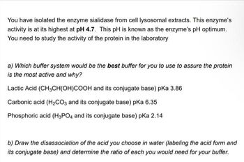 You have isolated the enzyme sialidase from cell lysosomal extracts. This enzyme's
activity is at its highest at pH 4.7. This pH is known as the enzyme's pH optimum.
You need to study the activity of the protein in the laboratory
a) Which buffer system would be the best buffer for you to use to assure the protein
is the most active and why?
Lactic Acid (CH3CH(OH)COOH and its conjugate base) pKa 3.86
Carbonic acid (H₂CO3 and its conjugate base) pka 6.35
Phosphoric acid (H3PO4 and its conjugate base) pka 2.14
b) Draw the disassociation of the acid you choose in water (labeling the acid form and
its conjugate base) and determine the ratio of each you would need for your buffer.