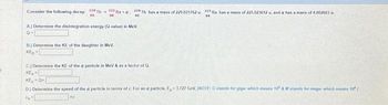 Consider the following decay: 220 Th 225 Raa. 22 Th has a mass of 229.031762 u. 225 Ra has a mass of 225.023612 u, and a has a mass of 4.002603 .
90
39
90
DR
A) Determine the disintegration energy (Q-value) in MeV.
Q=
B.) Determine the KE of the daughter in MeV.
KED
C) Determine the KE of the a particle in MeV & as a factor of Q.
KE
KE Q
D.) Determine the speed of the a particle in terms of c. For an a particle, E.-3.727 GeV. INOTE: G stands for giga- which means 10 &M stands for mega which means 10