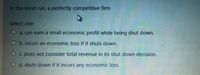 In the short run, a perfectly competitive firm
Select one:
a. can earn a small economic profit while being shut down.
b. incurs an economic loss if it shuts down.
O c. does not consider total revenue in its shut down decision.
O d. shuts down if it incurs any economic loss.
