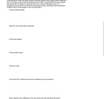 A Pew Research Center poll asked randomly selected subjects if they agreed with the statement
that "It is morally wrong for married people to have an affair". Among the 578 women surveyed,
444 agreed with the statement. Among the 603 men surveyed, 506 agreed Use a .02
significance level to test the claim that the percentage of women who agree with the statement
is different from the percentage of men who agree with it.
Find the pooled estimate.
State the null and alternative hypothesis
Find the test statistic
Find the critical values
Find the P-value
Provide the 98% confidence interval for the difference of the proportions
Does it appear to be a difference in the way women and men feel about this issue?