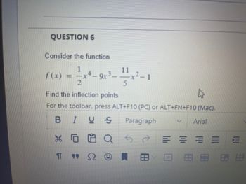 QUESTION 6
Consider the function
2-44-
Find the inflection points
For the toolbar, press ALT+F10 (PC) or ALT+FN+F10 (Mac).
BIUS Paragraph
V Arial
Qбе
f (x)
X
T
-
-9x³--1x²-1
3.
5
ΠΩ
E