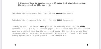 A Standing Wave is created in a 1.87-meter [L] stretched string.
The wave speed is 130. m/s [v].
Calculate the wavelength [2₂, {m}] of the second harmonic.
Calculate the frequency [fs, (Hz)] for the fifth harmonic.
Looking at the line below, neatly draw the standing wave for the fifth
harmonic (i.e., n = 5) on scratch paper. Use a solid line for the forward
Iwave and a dashed line for the reflected wave. The two dots on the line
represent where the string is attached. Note: You will need to add more
evenly spaced dots in your picture. See Example # 10.