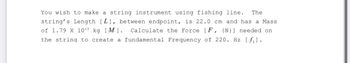 The
You wish to make a string instrument using fishing line.
string's Length [L], between endpoint, is 22.0 cm and has a Mass
of 1.79 X 10-3 kg [M]. Calculate the Force [F, {N}] needed on
the string to create a fundamental Frequency of 220. Hz [fil.