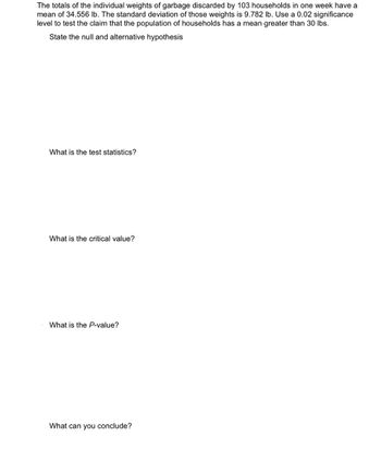 The totals of the individual weights of garbage discarded by 103 households in one week have a
mean of 34.556 lb. The standard deviation of those weights is 9.782 lb. Use a 0.02 significance
level to test the claim that the population of households has a mean greater than 30 lbs.
State the null and alternative hypothesis
What is the test statistics?
What is the critical value?
What is the P-value?
What can you conclude?