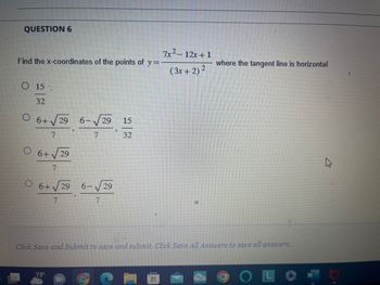 QUESTION 6
Find the x-coordinates of the points of y=
O 15
32
O 6+√29
6+ √59 6-√5 15
7
7
32
O 6+
7
29
6+ √29
7
73⁰
6-√√/29
7
7x²-12x+1
(3x + 2) 2
Click Save and Submit to save and submit. Click Save All Answers to save all answers.
-
where the tangent line is horizontal
OL